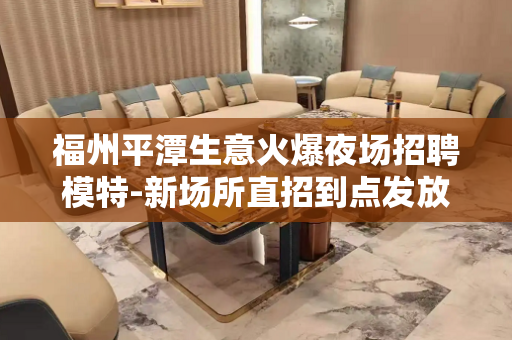 福州平潭生意火爆夜场招聘模特-新场所直招到点发放