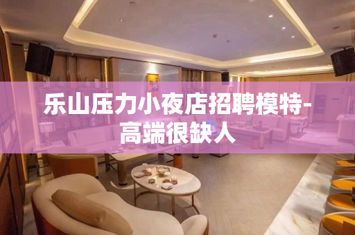 乐山压力小夜店招聘模特-高端很缺人
