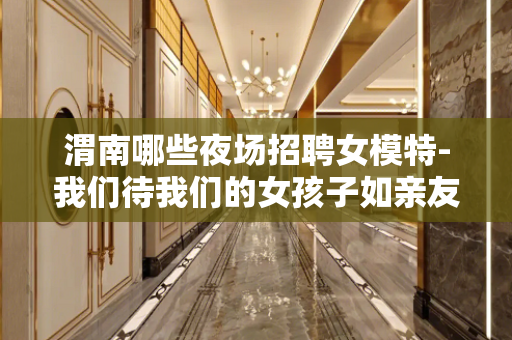 渭南哪些夜场招聘女模特-我们待我们的女孩子如亲友人性化