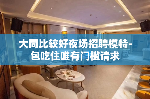 大同比较好夜场招聘模特-包吃住唯有门槛请求