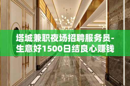 塔城兼职夜场招聘服务员-生意好1500日结良心赚钱