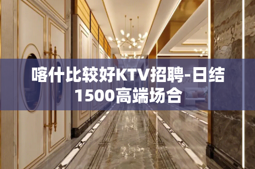 喀什比较好KTV招聘-日结1500高端场合