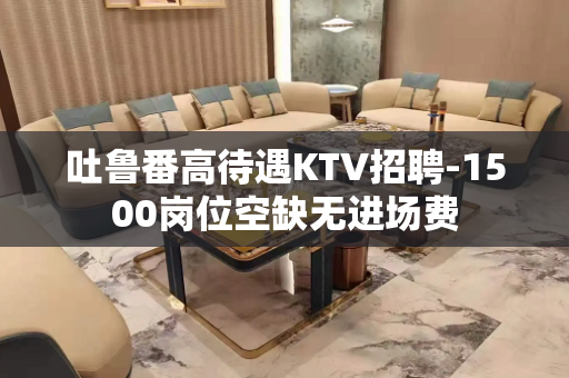 吐鲁番高待遇KTV招聘-1500岗位空缺无进场费