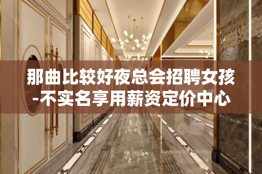 那曲比较好夜总会招聘女孩-不实名享用薪资定价中心