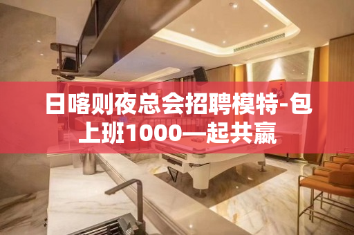 日喀则夜总会招聘模特-包上班1000—起共嬴