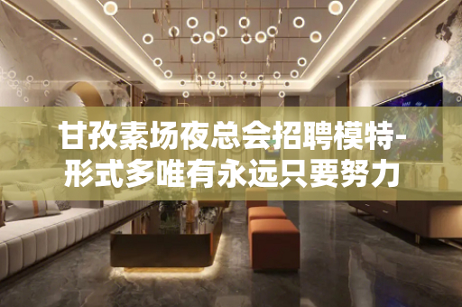 甘孜素场夜总会招聘模特-形式多唯有永远只要努力