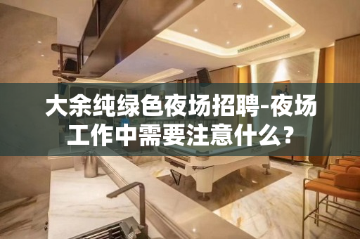 大余纯绿色夜场招聘-夜场工作中需要注意什么？
