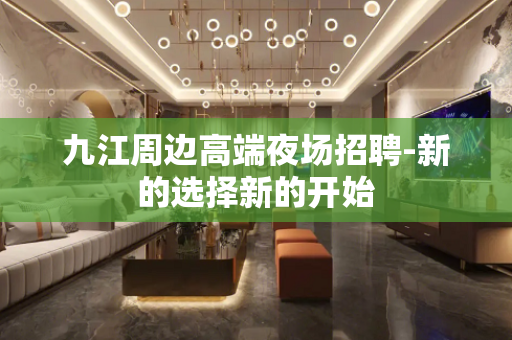 九江周边高端夜场招聘-新的选择新的开始