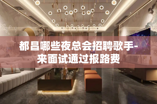 都昌哪些夜总会招聘歌手-来面试通过报路费