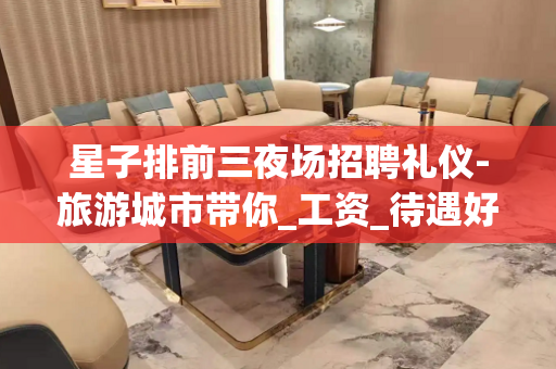 星子排前三夜场招聘礼仪-旅游城市带你_工资_待遇好