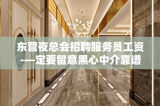 东营夜总会招聘服务员工资-—定要留意黑心中介靠谱重要