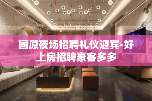 固原夜场招聘礼仪迎宾-好上房招聘豪客多多