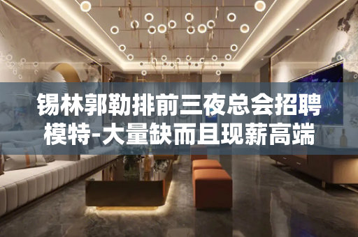锡林郭勒排前三夜总会招聘模特-大量缺而且现薪高端