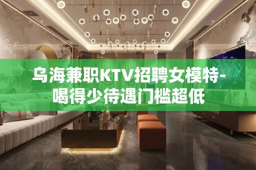 乌海兼职KTV招聘女模特-喝得少待遇门槛超低