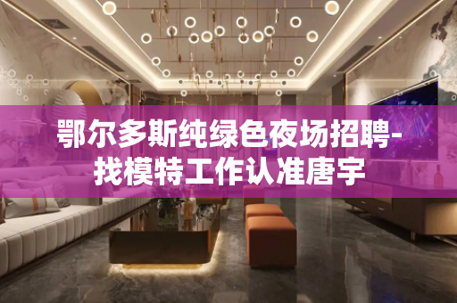 鄂尔多斯纯绿色夜场招聘-找模特工作认准唐宇