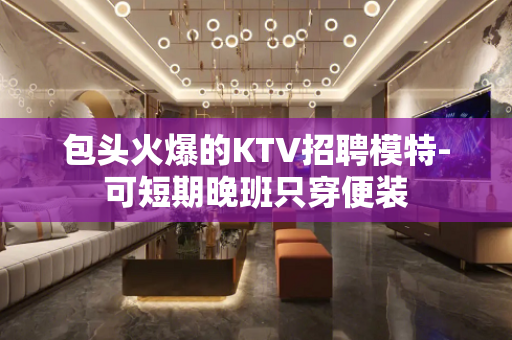 包头火爆的KTV招聘模特-可短期晚班只穿便装