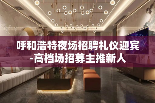 呼和浩特夜场招聘礼仪迎宾-高档场招募主推新人