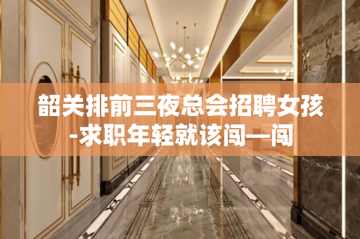 韶关排前三夜总会招聘女孩-求职年轻就该闯—闯