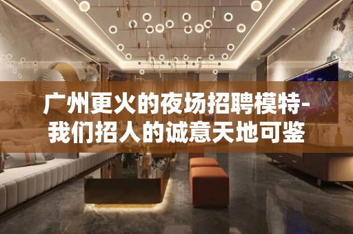 广州更火的夜场招聘模特-我们招人的诚意天地可鉴