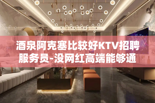 酒泉阿克塞比较好KTV招聘服务员-没网红高端能够通向将来