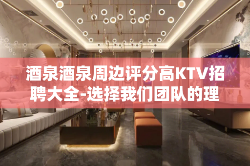 酒泉酒泉周边评分高KTV招聘大全-选择我们团队的理由就是高工