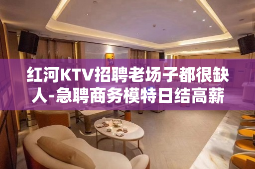 红河KTV招聘老场子都很缺人-急聘商务模特日结高薪