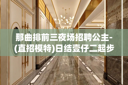 那曲排前三夜场招聘公主-(直招模特)日结壹仔二起步