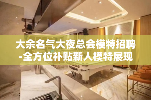 大余名气大夜总会模特招聘-全方位补贴新人模特展现本人