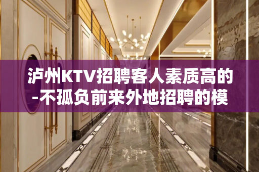 泸州KTV招聘客人素质高的-不孤负前来外地招聘的模特