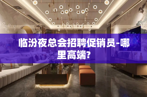 临汾夜总会招聘促销员-哪里高端?
