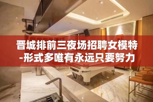 晋城排前三夜场招聘女模特-形式多唯有永远只要努力