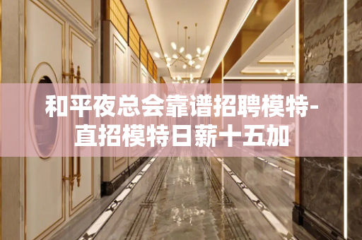 和平夜总会靠谱招聘模特-直招模特日薪十五加