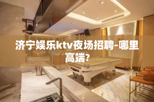 济宁娱乐ktv夜场招聘-哪里高端?