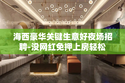 海西豪华关键生意好夜场招聘-没网红免押上房轻松