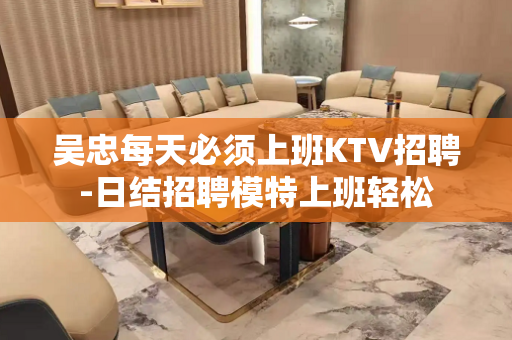 吴忠每天必须上班KTV招聘-日结招聘模特上班轻松