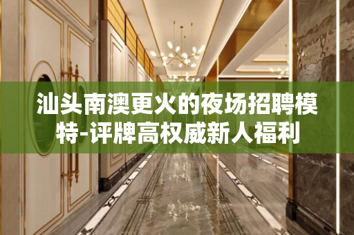 汕头南澳更火的夜场招聘模特-评牌高权威新人福利