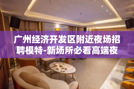 广州经济开发区附近夜场招聘模特-新场所必看高端夜店 广州经济开发区附近夜场招聘模特-新场所必看高端夜店