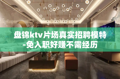 盘锦ktv片场真实招聘模特-免入职好赚不需经历