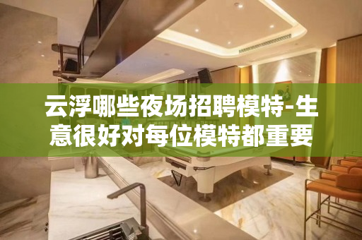 云浮哪些夜场招聘模特-生意很好对每位模特都重要