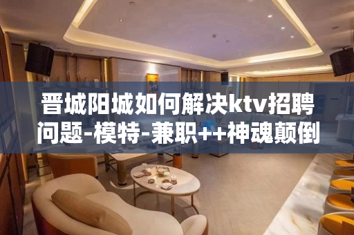 晋城阳城如何解决ktv招聘问题-模特-兼职++神魂颠倒醉拿超