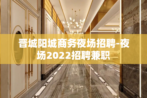 晋城阳城商务夜场招聘-夜场2022招聘兼职