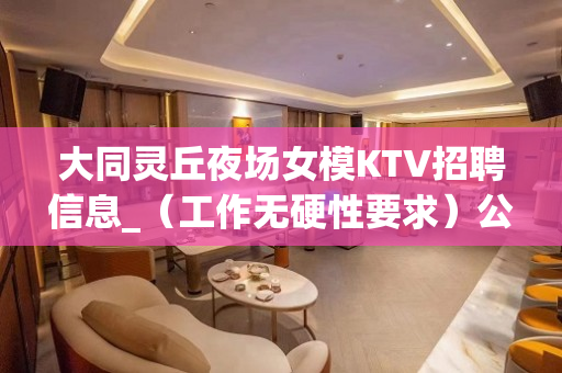 大同灵丘夜场女模KTV招聘信息_（工作无硬性要求）公司生意火