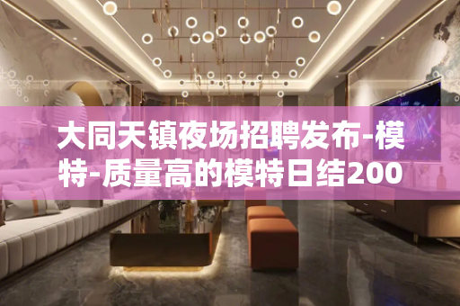 大同天镇夜场招聘发布-模特-质量高的模特日结2000起步