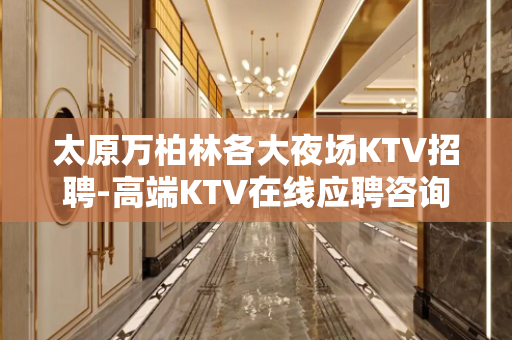 太原万柏林各大夜场KTV招聘-高端KTV在线应聘咨询