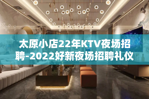 太原小店22年KTV夜场招聘-2022好新夜场招聘礼仪信息大