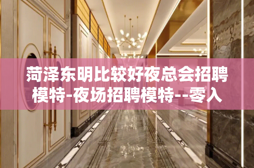 菏泽东明比较好夜总会招聘模特-夜场招聘模特--零入职费安排住