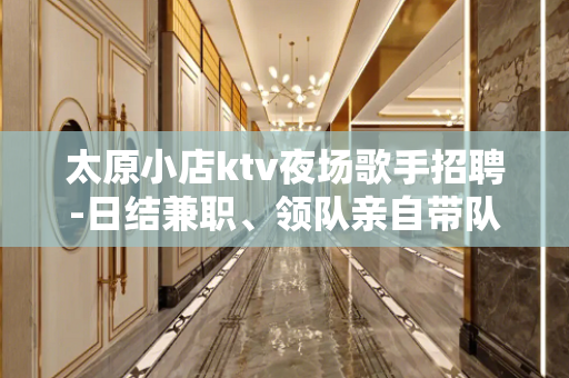 太原小店ktv夜场歌手招聘-日结兼职、领队亲自带队无任何费用