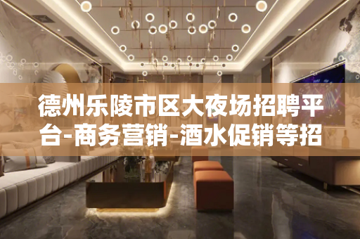 德州乐陵市区大夜场招聘平台-商务营销-酒水促销等招聘信息