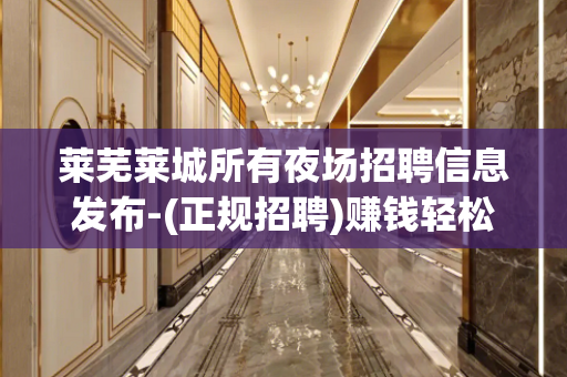 莱芜莱城所有夜场招聘信息发布-(正规招聘)赚钱轻松——-翻台