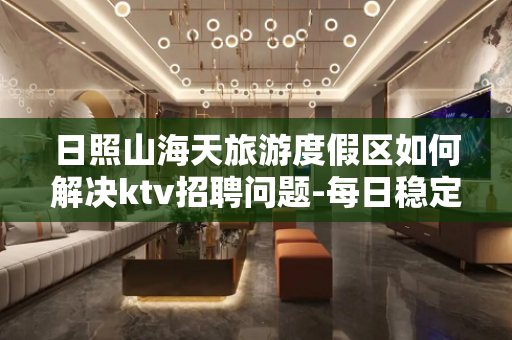 日照山海天旅游度假区如何解决ktv招聘问题-每日稳定日结薪资